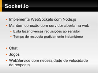 Socket.io

   Implementa WebSockets com Node.js
   Mantém conexão com servidor aberta na web
       Evita fazer diversas requisições ao servidor
       Tempo de resposta praticamente instantâneo


   Chat
   Jogos
   WebService com necessidade de velocidade
    de resposta
 