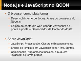 Node.js e JavaScript no QCON
   O browser como plataforma
       Desenvolvimento de Jogos: A vez do browser e do
        Node.js
       Edição de conteúdo web usando Javascript de
        ponta a ponta – Gerenciador de Conteúdo do iG


   Sobre JavaScript
       JavaScript: Prototipação, Closure e Encapsulamento
       Engine de template em Javascript com HTML Sprites
       Combinando Programação funcional e O.O. em
        javascript de forma prática
 