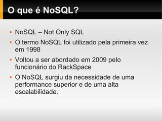O que é NoSQL?

   NoSQL – Not Only SQL
   O termo NoSQL foi utilizado pela primeira vez
    em 1998
   Voltou a ser abordado em 2009 pelo
    funcionário do RackSpace
   O NoSQL surgiu da necessidade de uma
    performance superior e de uma alta
    escalabilidade.
 