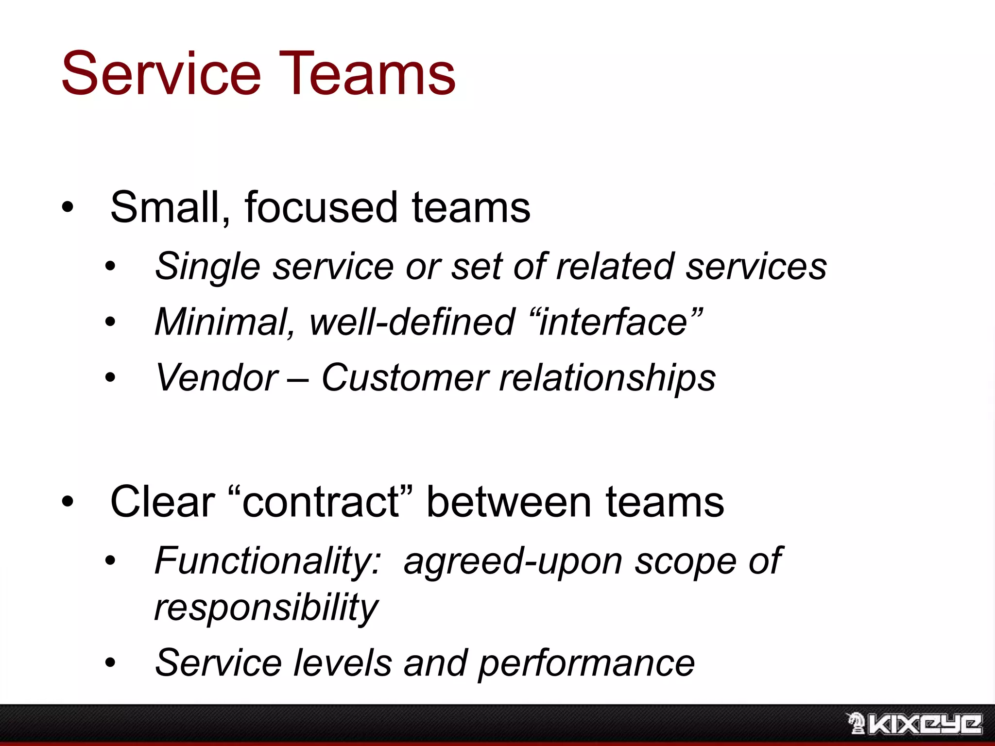 Service Teams
• Small, focused teams
• Single service or set of related services
• Minimal, well-defined “interface”
• Vendor – Customer relationships
• Clear “contract” between teams
• Functionality: agreed-upon scope of
responsibility
• Service levels and performance
 