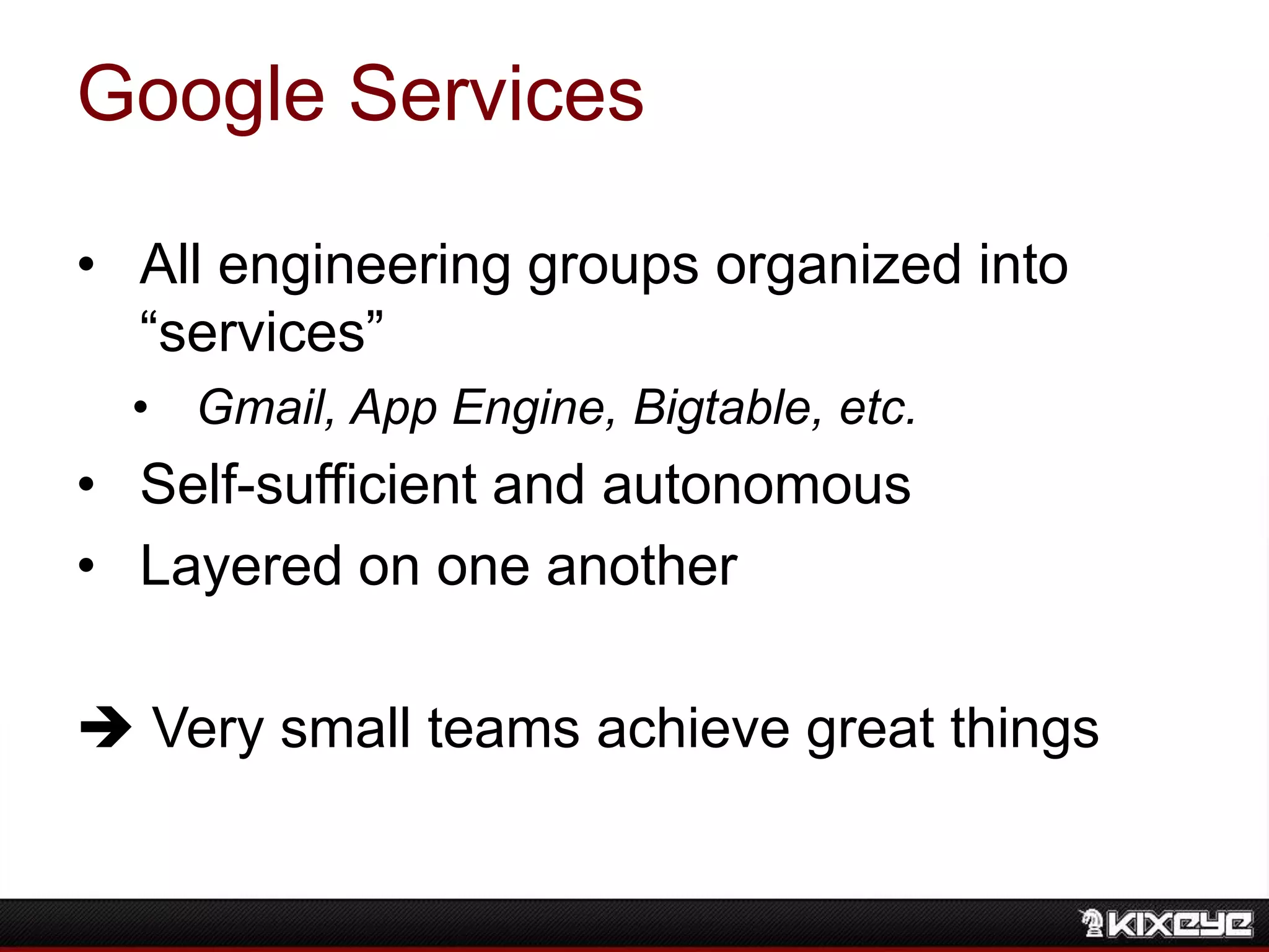 Google Services
• All engineering groups organized into
“services”
• Gmail, App Engine, Bigtable, etc.
• Self-sufficient and autonomous
• Layered on one another
 Very small teams achieve great things
 