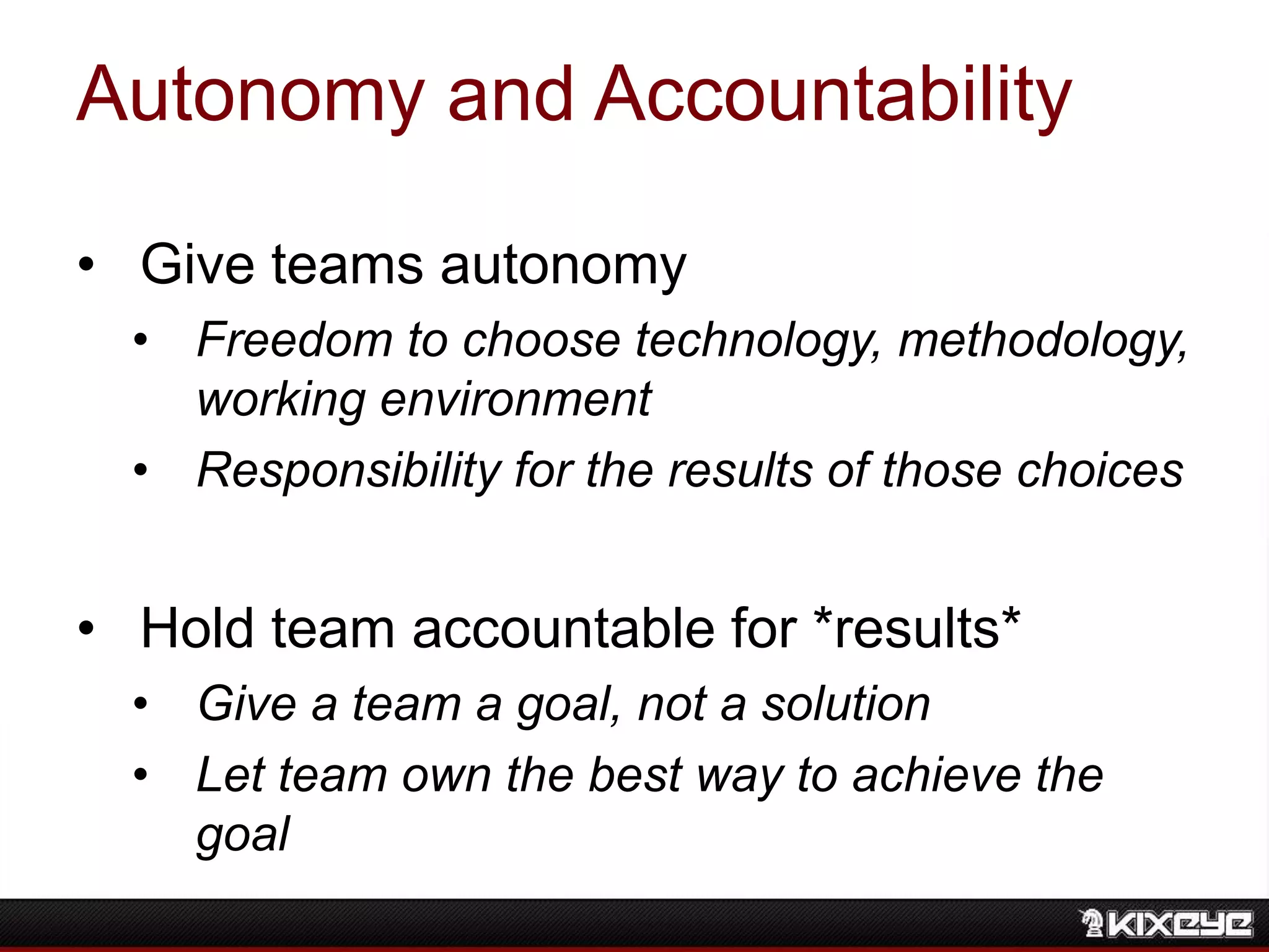 Autonomy and Accountability
• Give teams autonomy
• Freedom to choose technology, methodology,
working environment
• Responsibility for the results of those choices
• Hold team accountable for *results*
• Give a team a goal, not a solution
• Let team own the best way to achieve the
goal
 