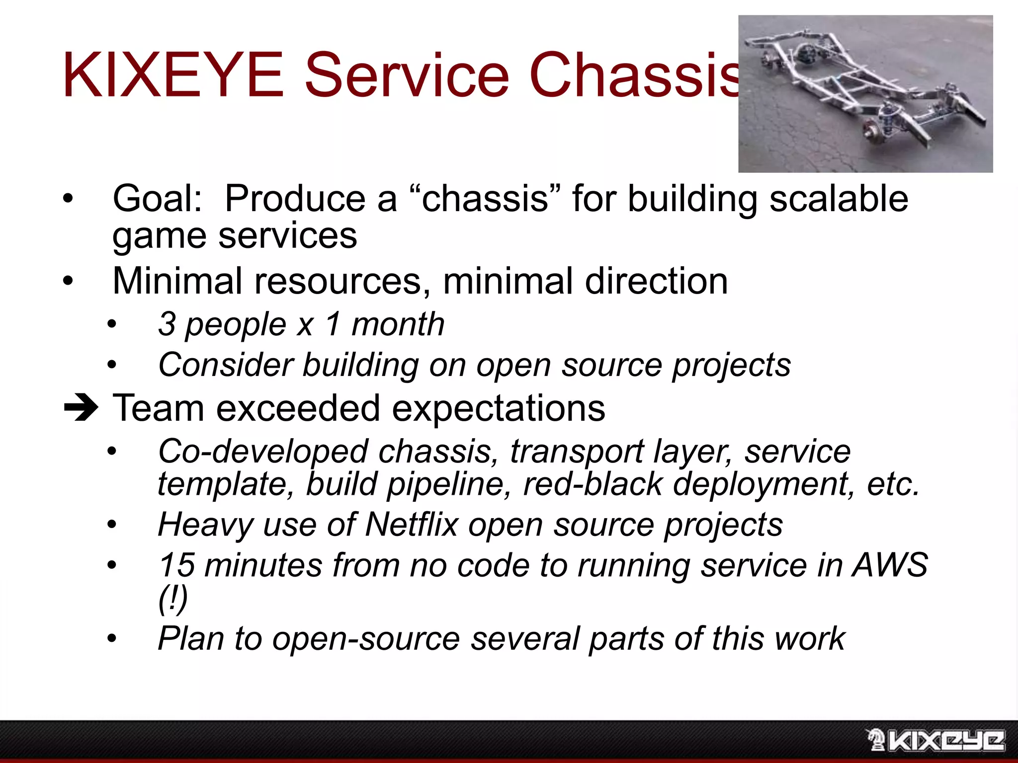 KIXEYE Service Chassis
• Goal: Produce a “chassis” for building scalable
game services
• Minimal resources, minimal direction
• 3 people x 1 month
• Consider building on open source projects
 Team exceeded expectations
• Co-developed chassis, transport layer, service
template, build pipeline, red-black deployment, etc.
• Heavy use of Netflix open source projects
• 15 minutes from no code to running service in AWS
(!)
• Plan to open-source several parts of this work
 