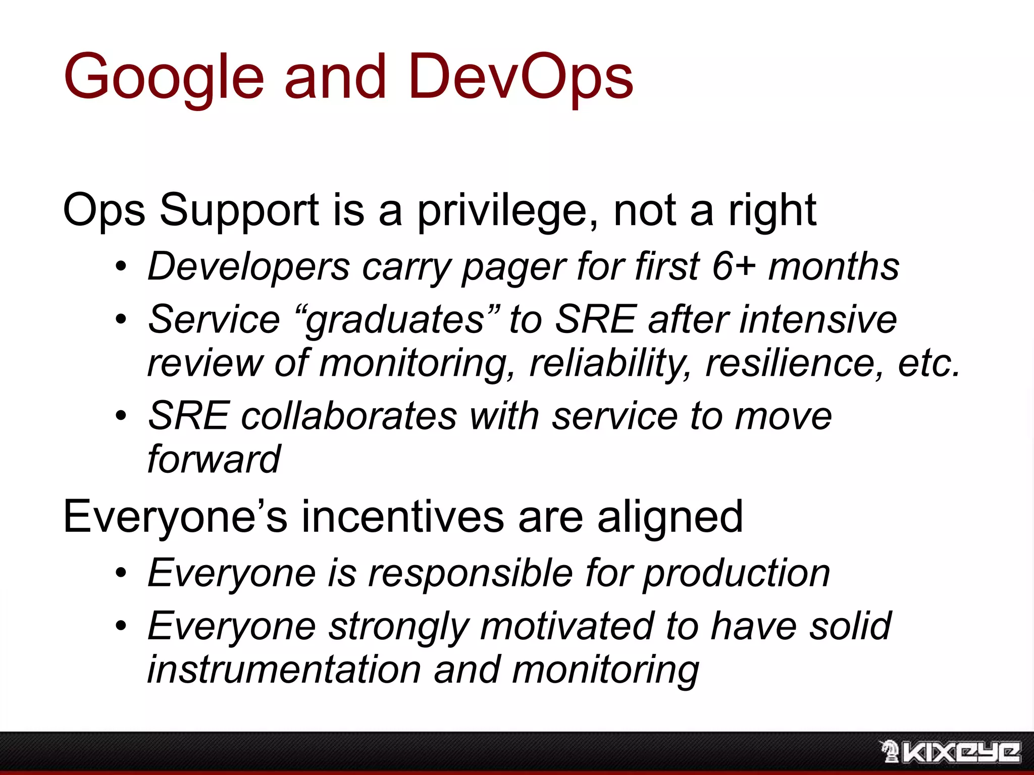 Google and DevOps
Ops Support is a privilege, not a right
• Developers carry pager for first 6+ months
• Service “graduates” to SRE after intensive
review of monitoring, reliability, resilience, etc.
• SRE collaborates with service to move
forward
Everyone‟s incentives are aligned
• Everyone is responsible for production
• Everyone strongly motivated to have solid
instrumentation and monitoring
 