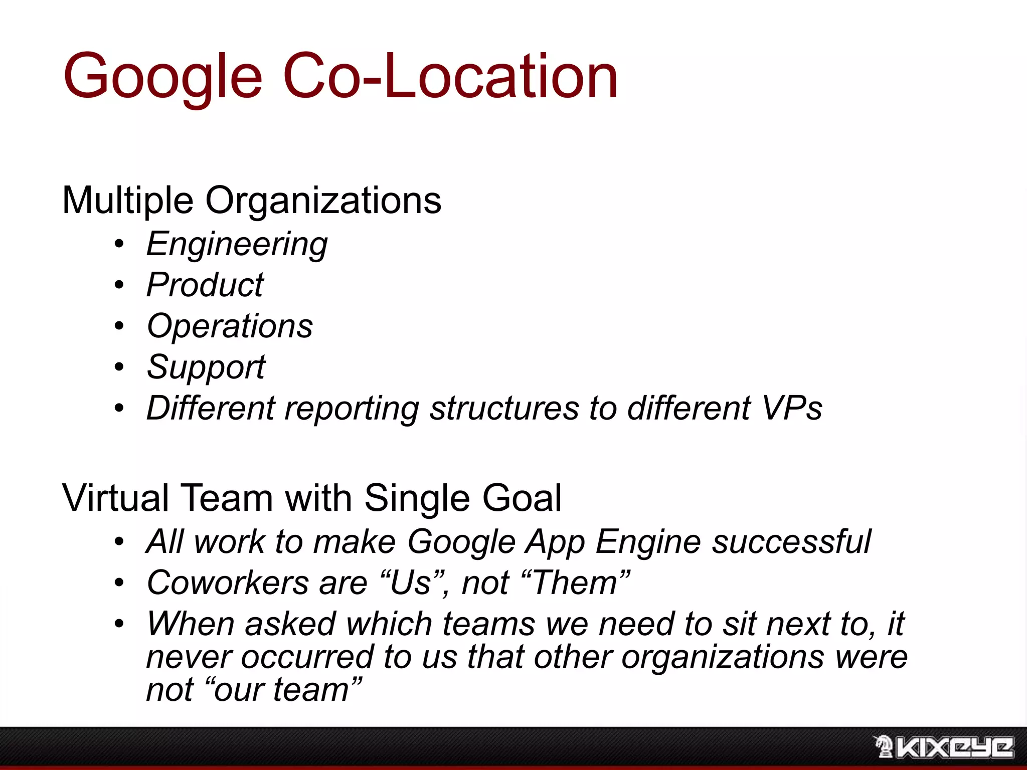Google Co-Location
Multiple Organizations
• Engineering
• Product
• Operations
• Support
• Different reporting structures to different VPs
Virtual Team with Single Goal
• All work to make Google App Engine successful
• Coworkers are “Us”, not “Them”
• When asked which teams we need to sit next to, it
never occurred to us that other organizations were
not “our team”
 