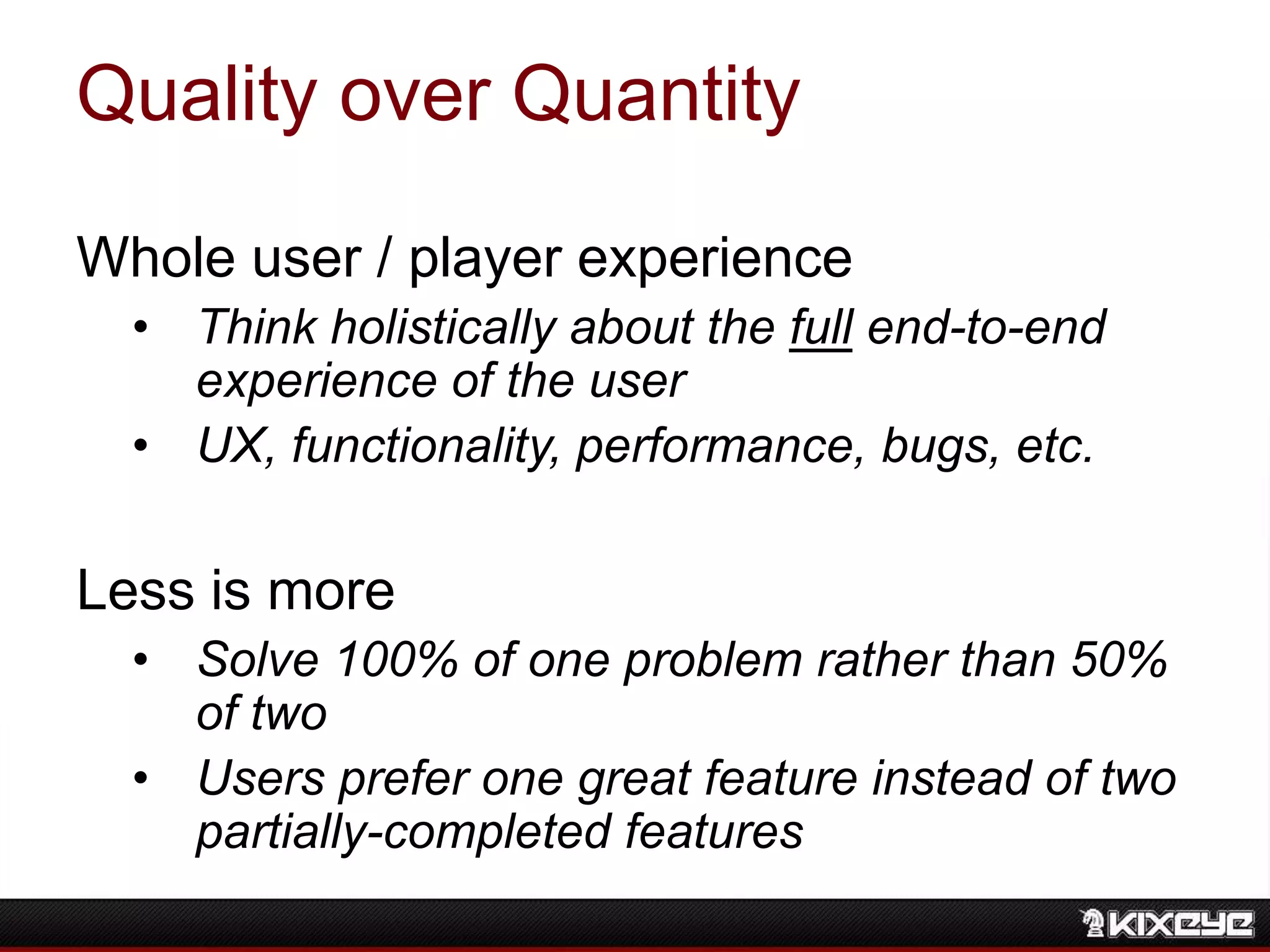 Quality over Quantity
Whole user / player experience
• Think holistically about the full end-to-end
experience of the user
• UX, functionality, performance, bugs, etc.
Less is more
• Solve 100% of one problem rather than 50%
of two
• Users prefer one great feature instead of two
partially-completed features
 
