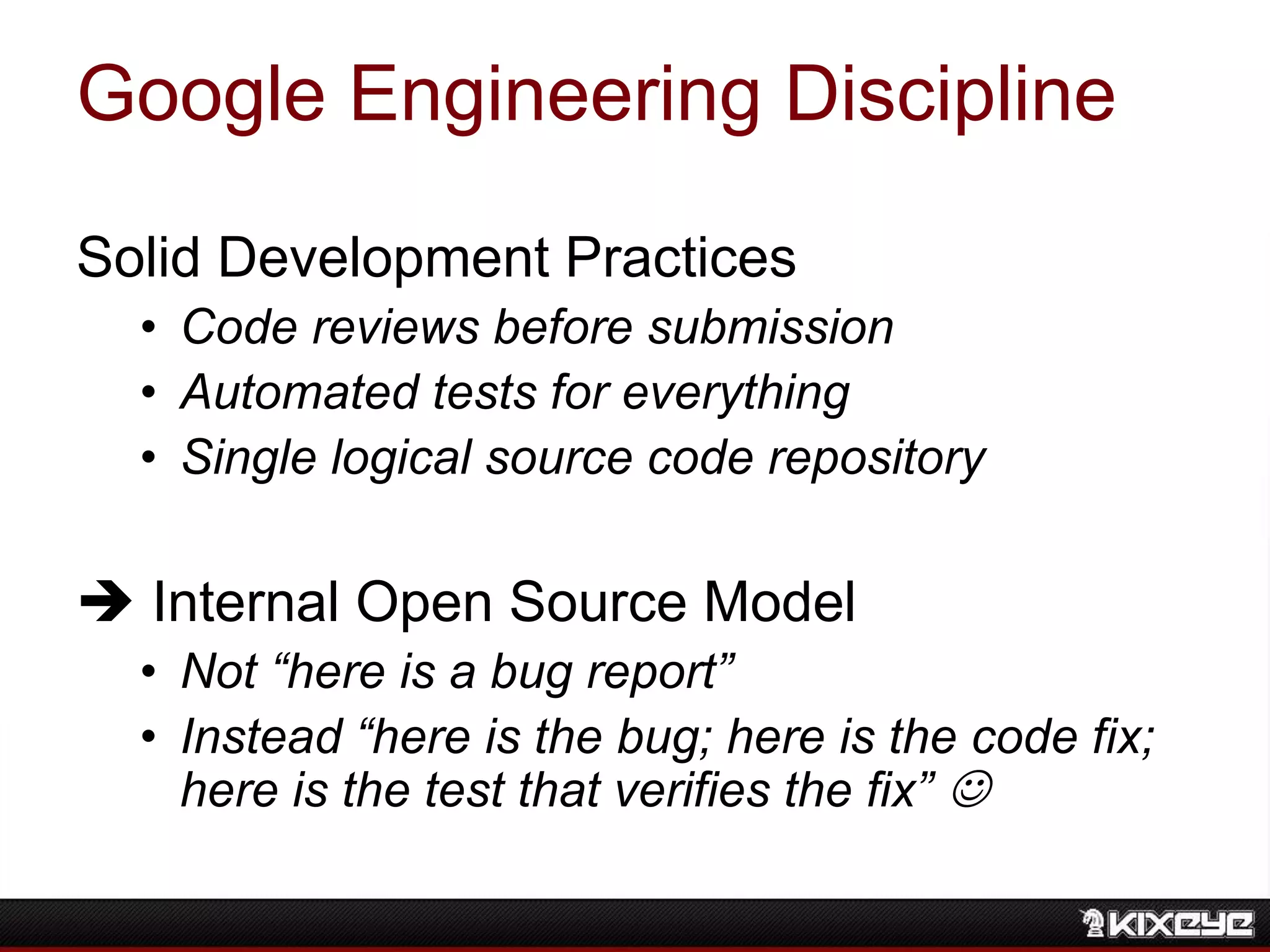 Google Engineering Discipline
Solid Development Practices
• Code reviews before submission
• Automated tests for everything
• Single logical source code repository
 Internal Open Source Model
• Not “here is a bug report”
• Instead “here is the bug; here is the code fix;
here is the test that verifies the fix” 
 