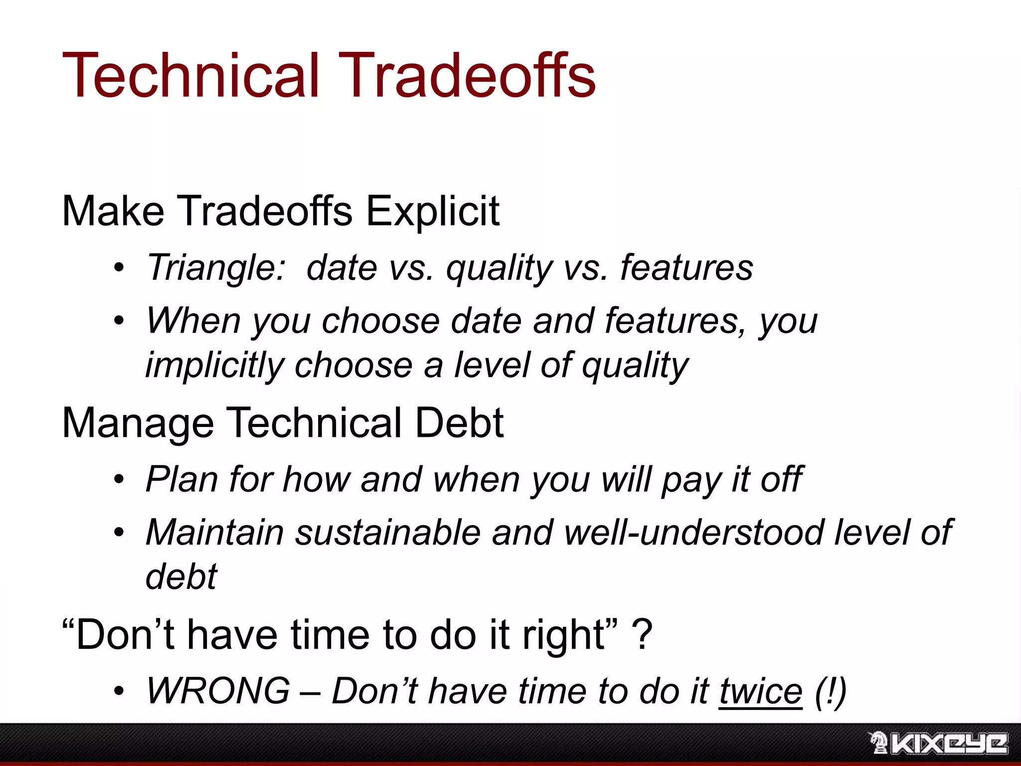 Technical Tradeoffs
Make Tradeoffs Explicit
• Triangle: date vs. quality vs. features
• When you choose date and features, you
implicitly choose a level of quality
Manage Technical Debt
• Plan for how and when you will pay it off
• Maintain sustainable and well-understood level of
debt
“Don‟t have time to do it right” ?
• WRONG – Don’t have time to do it twice (!)
 