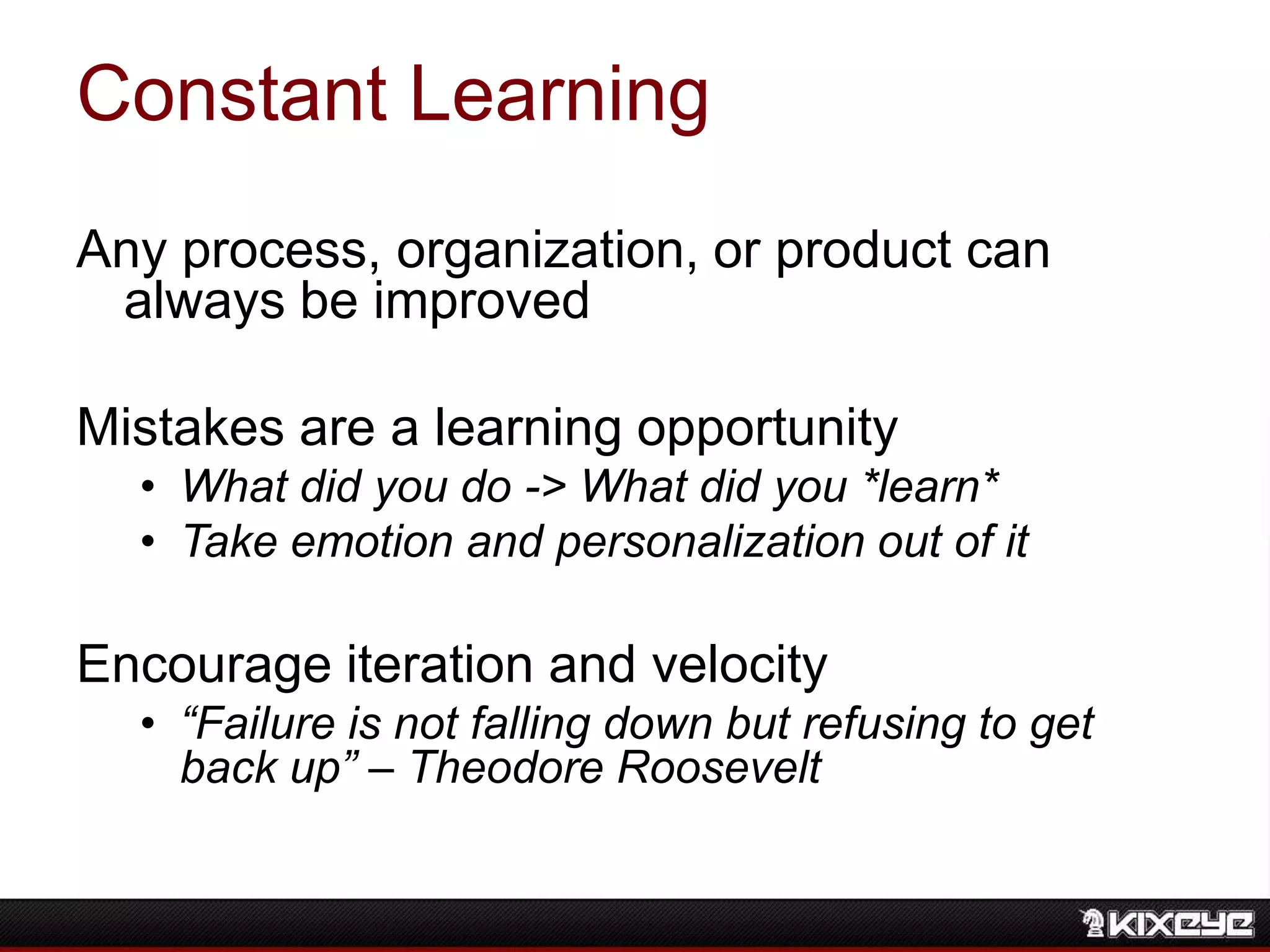 Constant Learning
Any process, organization, or product can
always be improved
Mistakes are a learning opportunity
• What did you do -> What did you *learn*
• Take emotion and personalization out of it
Encourage iteration and velocity
• “Failure is not falling down but refusing to get
back up” – Theodore Roosevelt
 