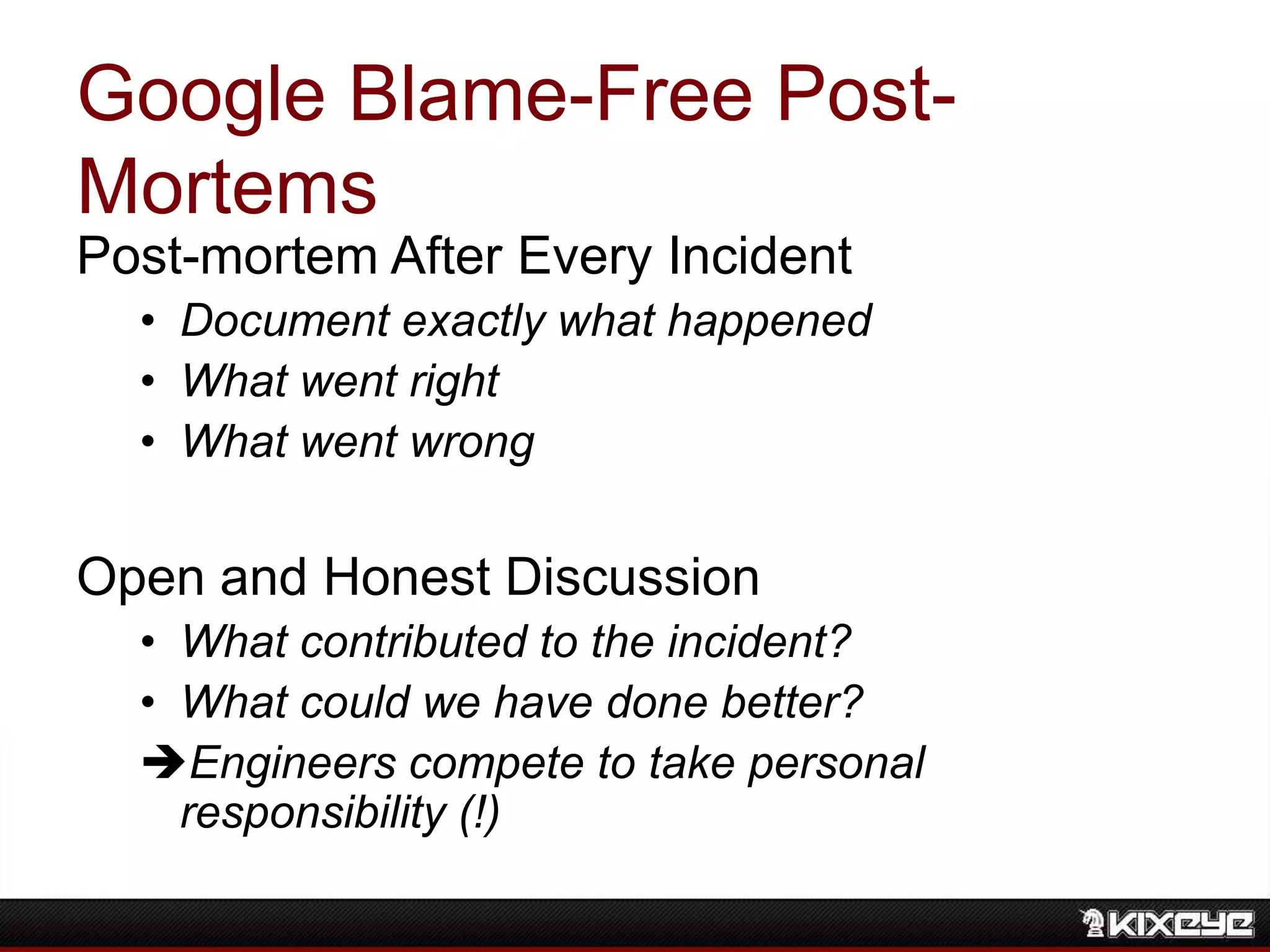 Google Blame-Free Post-
Mortems
Post-mortem After Every Incident
• Document exactly what happened
• What went right
• What went wrong
Open and Honest Discussion
• What contributed to the incident?
• What could we have done better?
Engineers compete to take personal
responsibility (!)
 