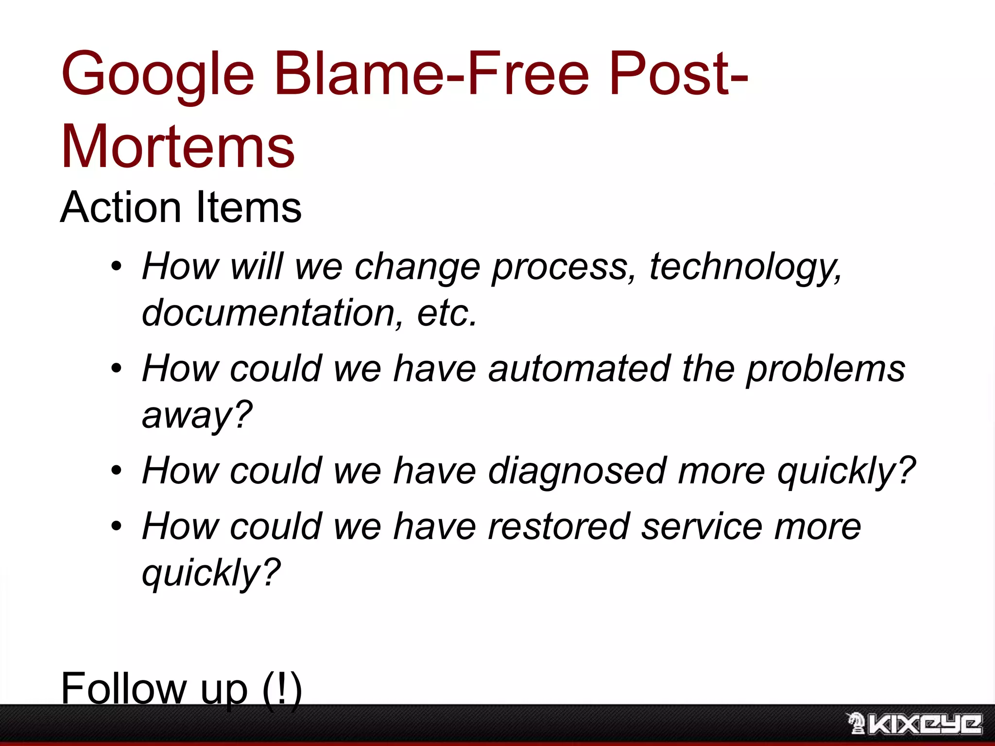 Google Blame-Free Post-
Mortems
Action Items
• How will we change process, technology,
documentation, etc.
• How could we have automated the problems
away?
• How could we have diagnosed more quickly?
• How could we have restored service more
quickly?
Follow up (!)
 
