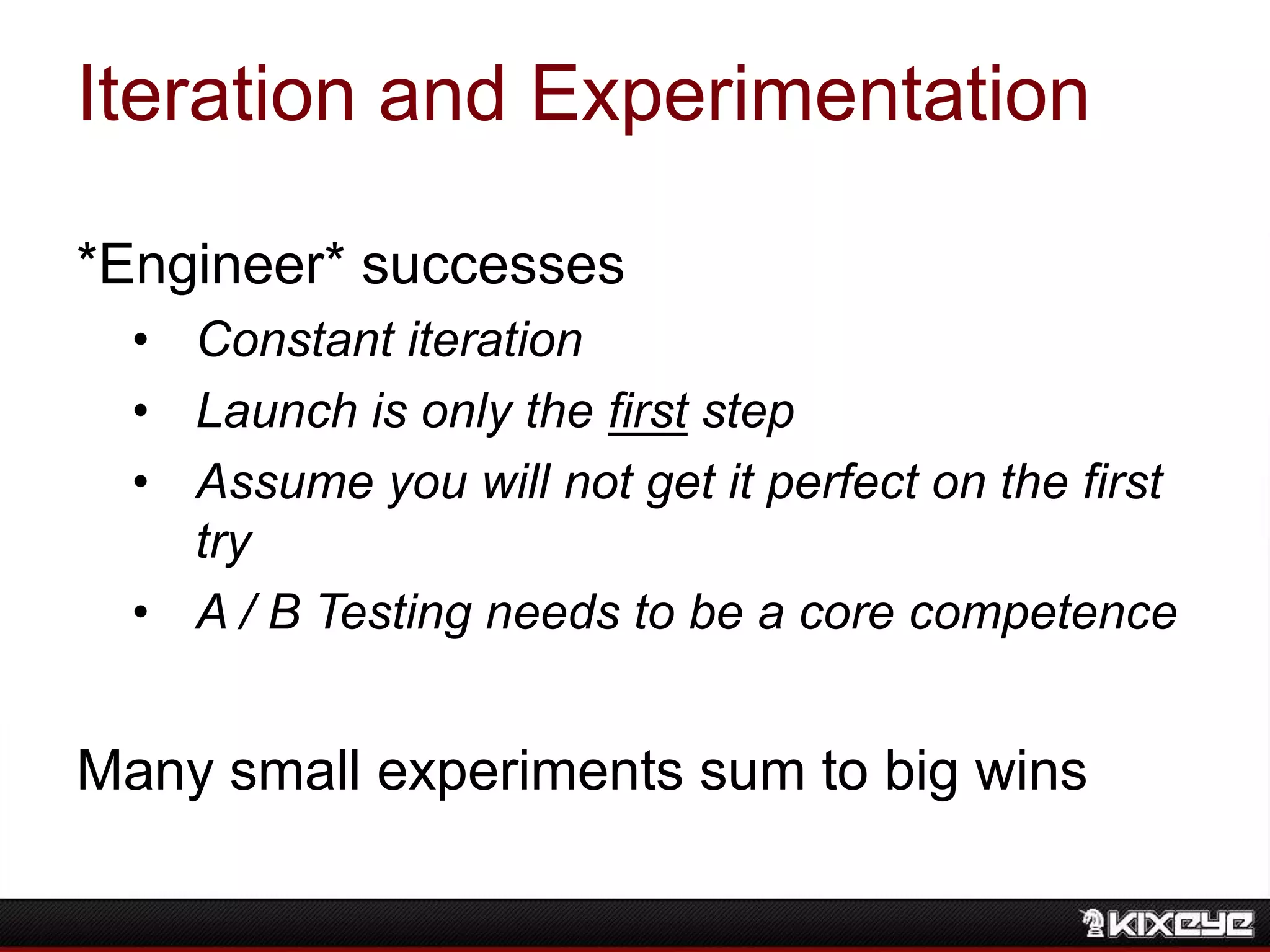 Iteration and Experimentation
*Engineer* successes
• Constant iteration
• Launch is only the first step
• Assume you will not get it perfect on the first
try
• A / B Testing needs to be a core competence
Many small experiments sum to big wins
 