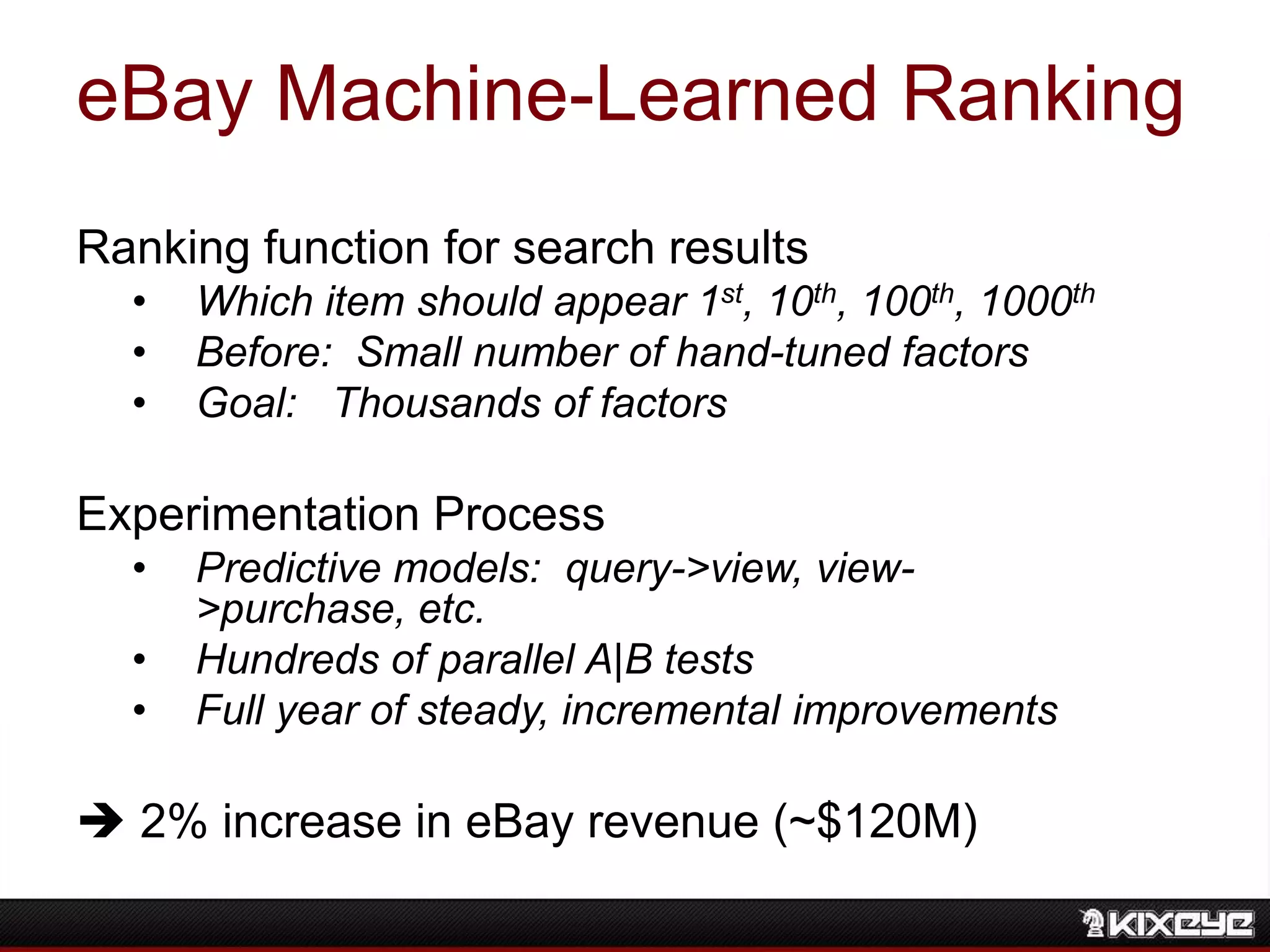 eBay Machine-Learned Ranking
Ranking function for search results
• Which item should appear 1st, 10th, 100th, 1000th
• Before: Small number of hand-tuned factors
• Goal: Thousands of factors
Experimentation Process
• Predictive models: query->view, view-
>purchase, etc.
• Hundreds of parallel A|B tests
• Full year of steady, incremental improvements
 2% increase in eBay revenue (~$120M)
 