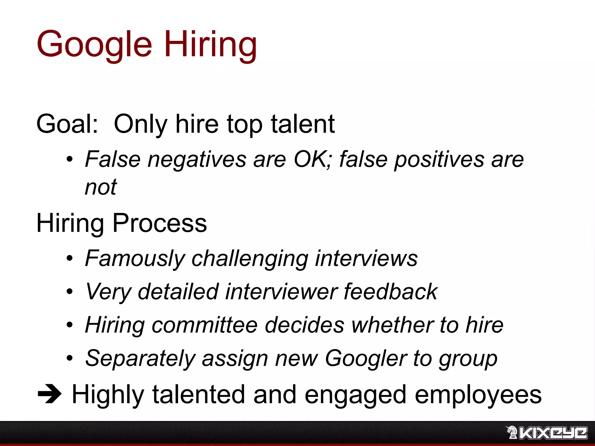 Google Hiring
Goal: Only hire top talent
• False negatives are OK; false positives are
not
Hiring Process
• Famously challenging interviews
• Very detailed interviewer feedback
• Hiring committee decides whether to hire
• Separately assign new Googler to group
 Highly talented and engaged employees
 