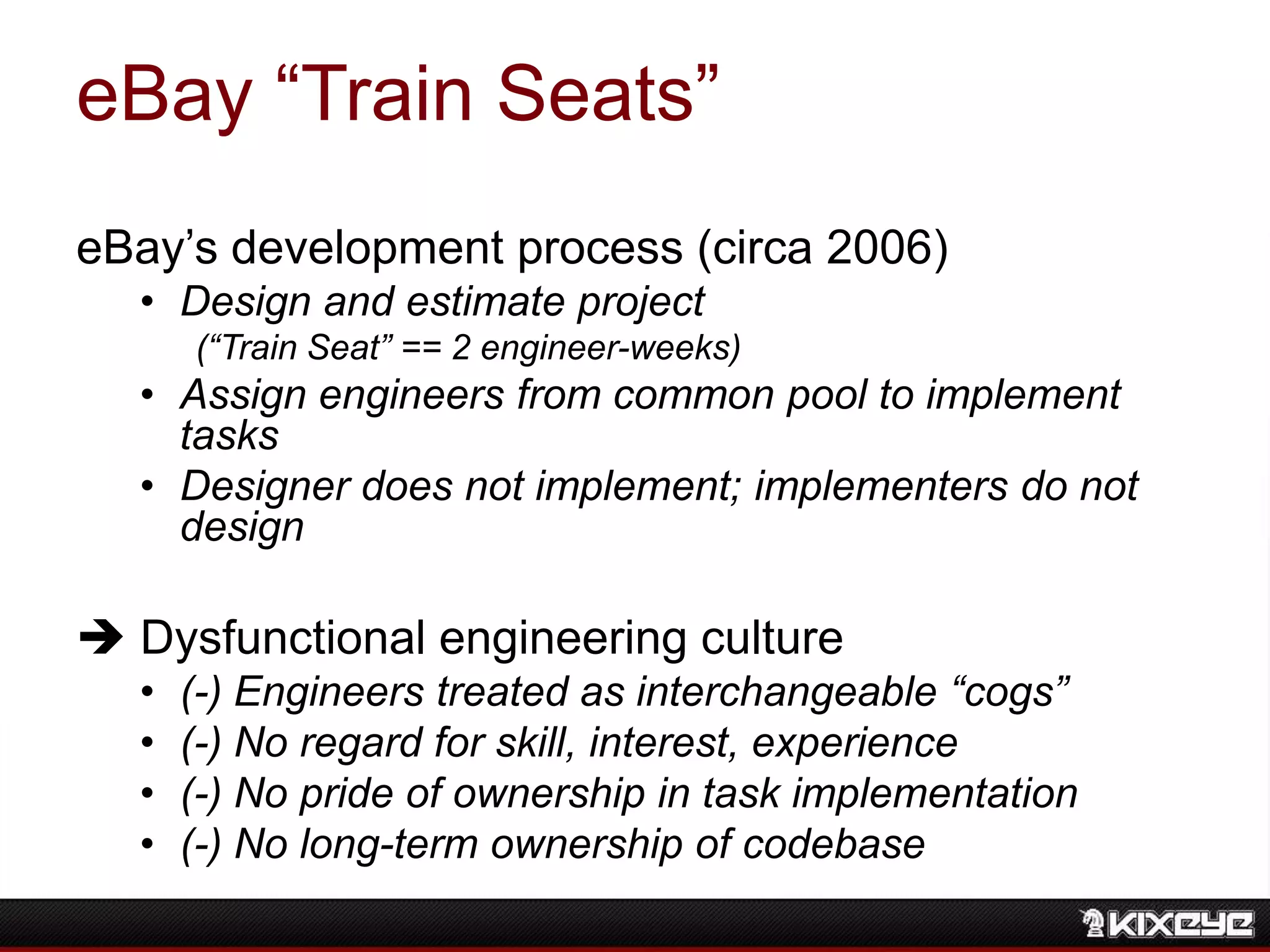 eBay “Train Seats”
eBay‟s development process (circa 2006)
• Design and estimate project
(“Train Seat” == 2 engineer-weeks)
• Assign engineers from common pool to implement
tasks
• Designer does not implement; implementers do not
design
 Dysfunctional engineering culture
• (-) Engineers treated as interchangeable “cogs”
• (-) No regard for skill, interest, experience
• (-) No pride of ownership in task implementation
• (-) No long-term ownership of codebase
 