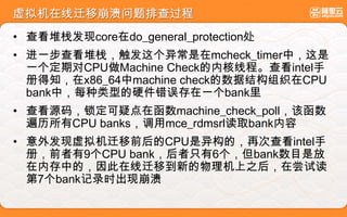 虚拟机在线迁移崩溃问题排查过程
• 查看堆栈发现core在do_general_protection处
• 进一步查看堆栈，触发这个异常是在mcheck_timer中，这是
一个定期对CPU做Machine Check的内核线程。查看intel手
册得知，在x86_64中machine check的数据结构组织在CPU
bank中，每种类型的硬件错误存在一个bank里
• 查看源码，锁定可疑点在函数machine_check_poll，该函数
遍历所有CPU banks，调用mce_rdmsrl读取bank内容
• 意外发现虚拟机迁移前后的CPU是异构的，再次查看intel手
册，前者有9个CPU bank，后者只有6个，但bank数目是放
在内存中的，因此在线迁移到新的物理机上之后，在尝试读
第7个bank记录时出现崩溃
 