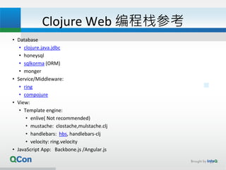 Clojure Web 编程栈参考
• Database
• clojure.java.jdbc
• honeysql
• sqlkorma (ORM)
• monger
• Service/Middleware:
• ring
• compojure
• View:
• Template engine:
• enlive( Not recommended)
• mustache: clostache,mulstache.clj
• handlebars: hbs, handlebars-clj
• velocity: ring.velocity
• JavaScript App: Backbone.js /Angular.js
17
 