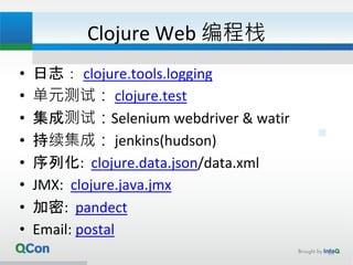 Clojure Web 编程栈
• 日志： clojure.tools.logging
• 单元测试： clojure.test
• 集成测试：Selenium webdriver & watir
• 持续集成： jenkins(hudson)
• 序列化: clojure.data.json/data.xml
• JMX: clojure.java.jmx
• 加密: pandect
• Email: postal
18
 