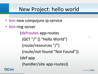 New Project: hello world
• lein new compojure ip-service
• lein ring server
(defroutes app-routes
(GET "/" [] "Hello World")
(route/resources "/")
(route/not-found "Not Found"))
(def app
(handler/site app-routes))
19
 
