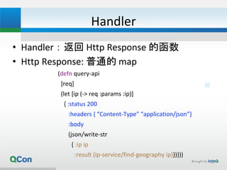 Handler
• Handler：返回 Http Response 的函数
• Http Response: 普通的 map
(defn query-api
[req]
(let [ip (-> req :params :ip)]
{ :status 200
:headers { “Content-Type” “application/json”}
:body
(json/write-str
{ :ip ip
:result (ip-service/find-geography ip)})}))
25
 