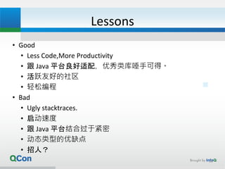 Lessons
• Good
• Less Code,More Productivity
• 跟 Java 平台良好适配，优秀类库唾手可得。
• 活跃友好的社区
• 轻松编程
• Bad
• Ugly stacktraces.
• 启动速度
• 跟 Java 平台结合过于紧密
• 动态类型的优缺点
• 招人？
36
 