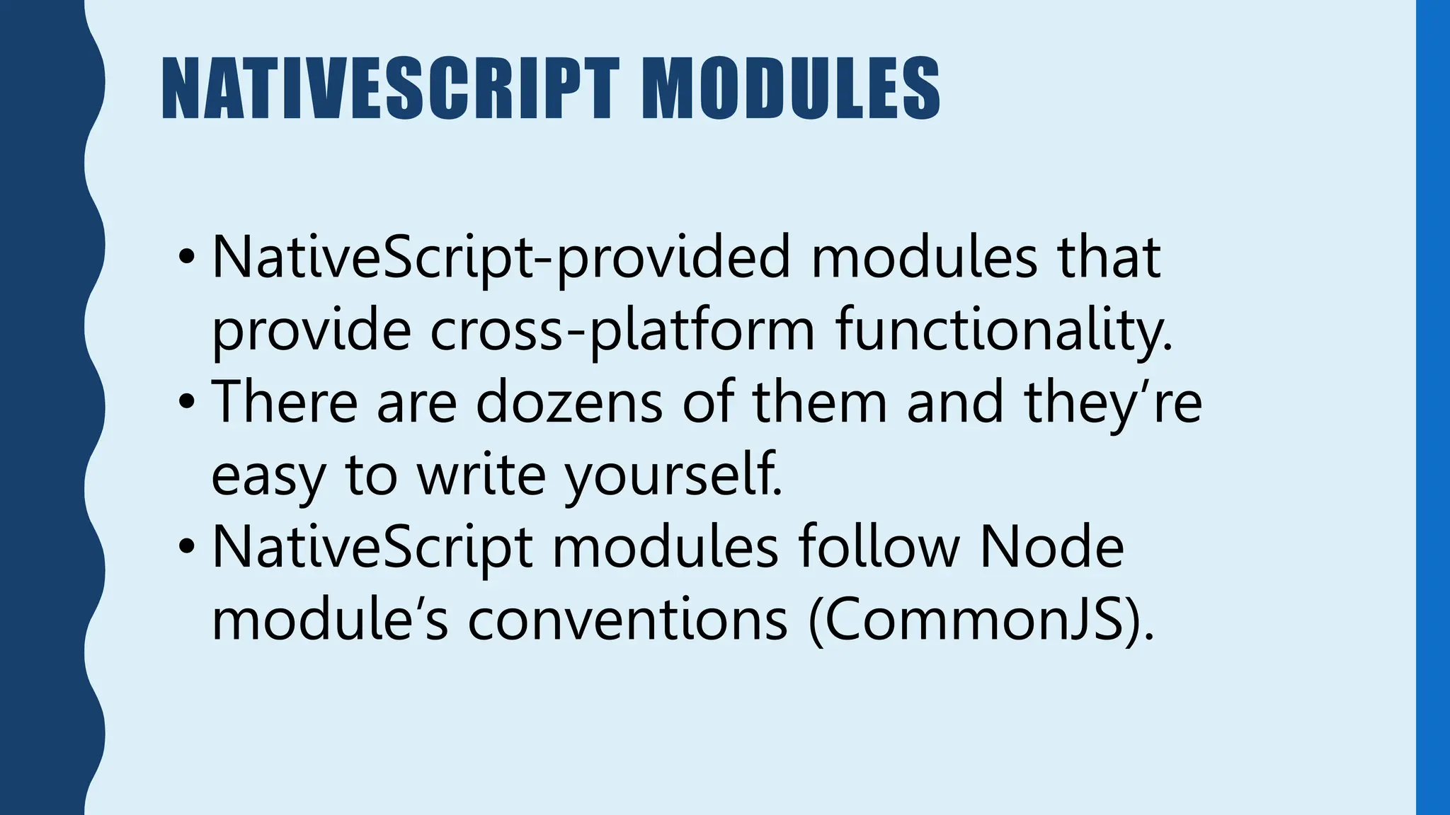 NATIVESCRIPT MODULES
• NativeScript-provided modules that
provide cross-platform functionality.
• There are dozens of them and they’re
easy to write yourself.
• NativeScript modules follow Node
module’s conventions (CommonJS).
 