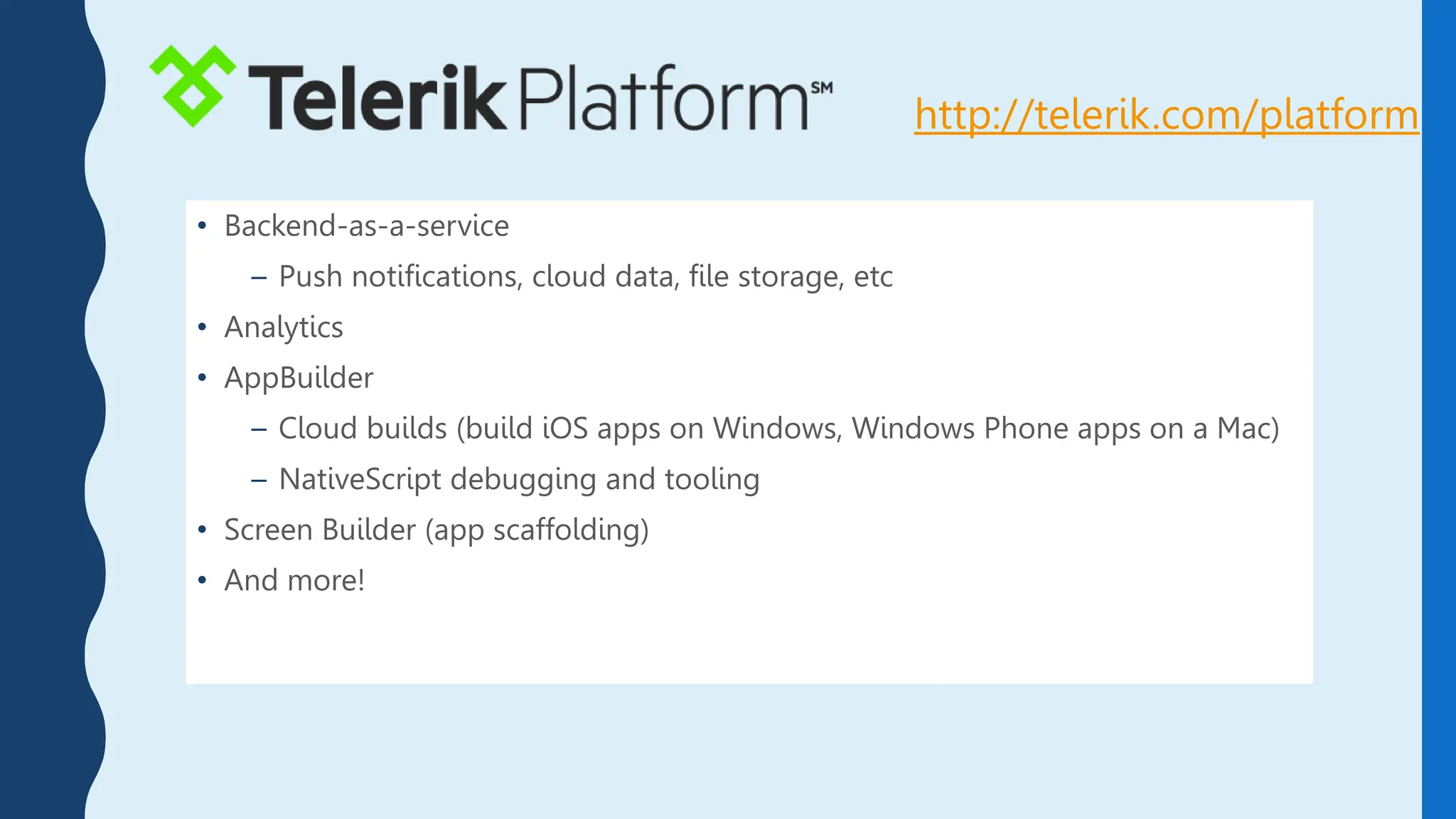 • Backend-as-a-service
– Push notifications, cloud data, file storage, etc
• Analytics
• AppBuilder
– Cloud builds (build iOS apps on Windows, Windows Phone apps on a Mac)
– NativeScript debugging and tooling
• Screen Builder (app scaffolding)
• And more!
http://telerik.com/platform
 