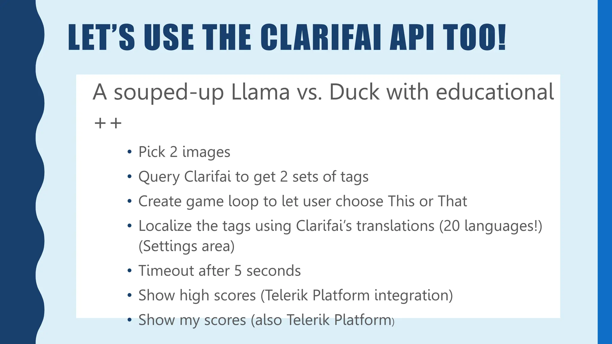 LET’S USE THE CLARIFAI API TOO!
A souped-up Llama vs. Duck with educational
++
• Pick 2 images
• Query Clarifai to get 2 sets of tags
• Create game loop to let user choose This or That
• Localize the tags using Clarifai’s translations (20 languages!)
(Settings area)
• Timeout after 5 seconds
• Show high scores (Telerik Platform integration)
• Show my scores (also Telerik Platform)
 