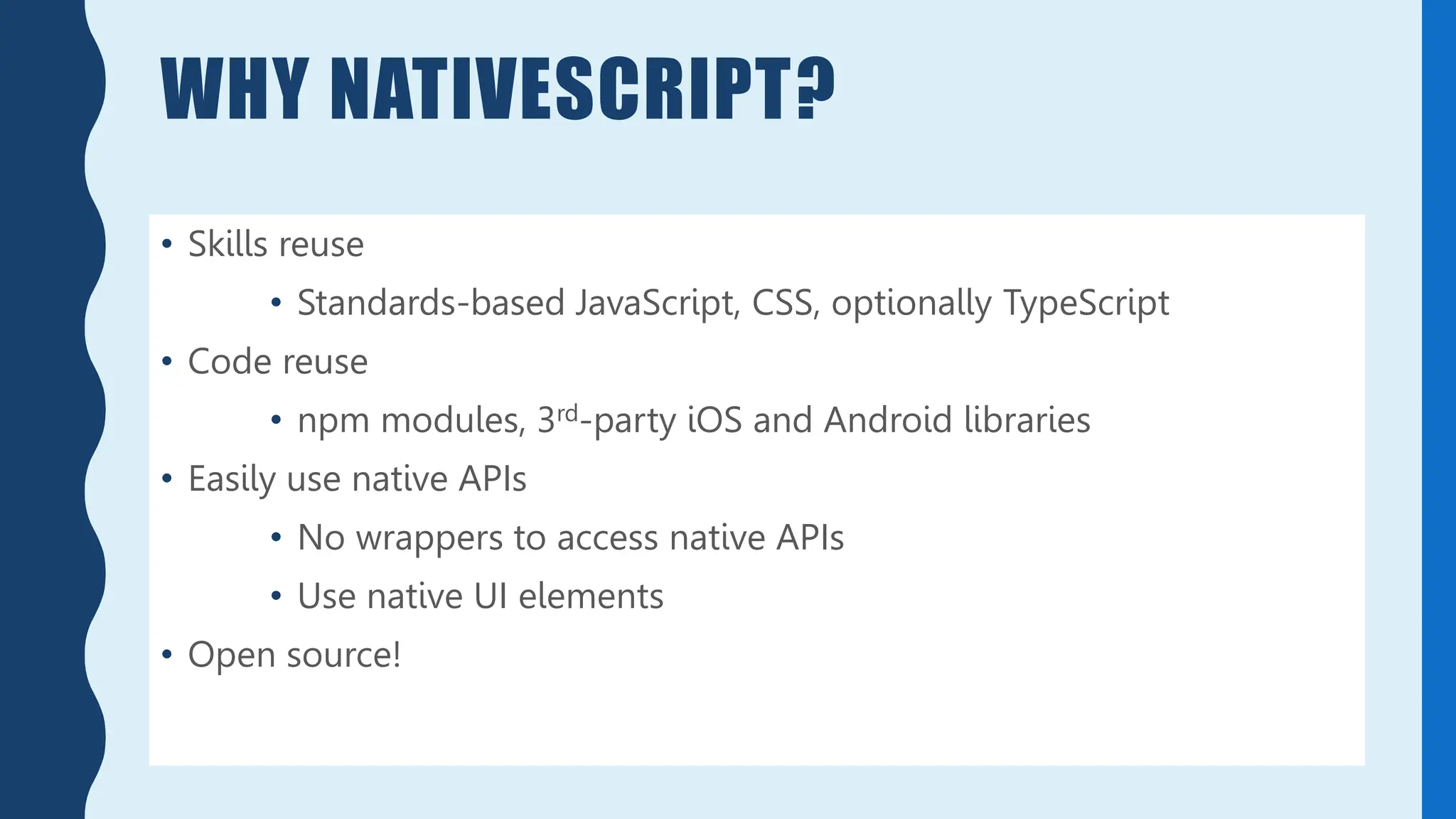 WHY NATIVESCRIPT?
• Skills reuse
• Standards-based JavaScript, CSS, optionally TypeScript
• Code reuse
• npm modules, 3rd-party iOS and Android libraries
• Easily use native APIs
• No wrappers to access native APIs
• Use native UI elements
• Open source!
 