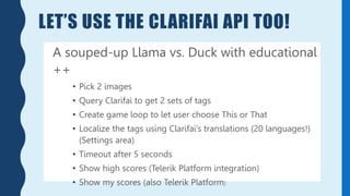 LET’S USE THE CLARIFAI API TOO!
A souped-up Llama vs. Duck with educational
++
• Pick 2 images
• Query Clarifai to get 2 sets of tags
• Create game loop to let user choose This or That
• Localize the tags using Clarifai’s translations (20 languages!)
(Settings area)
• Timeout after 5 seconds
• Show high scores (Telerik Platform integration)
• Show my scores (also Telerik Platform)
 