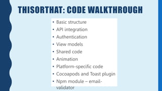 THISORTHAT: CODE WALKTHROUGH
• Basic structure
• API integration
• Authentication
• View models
• Shared code
• Animation
• Platform-specific code
• Cocoapods and Toast plugin
• Npm module – email-
validator
 