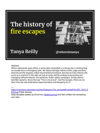 The history of
fire escapes
Tanya Reilly @whereistanya
Abstract:
When a datacenter goes offline, a server gets overloaded, or a binary hits a crashing bug,
we usually have a contingency plan. We reduce damage, redirect traffic, page someone,
drop low-priority requests, follow documented procedures. But why do many failures still
come as a surprise? In this talk, we look at some real life analogs to preventing and
managing software failures. Fire partitions. Public safety campaigns. Smoke alarms.
Sprinkler systems. Doors that say “This is not an exit”. And fire escapes. What can we
learn from the real world about expecting failure and designing for it?
---
https://commons.wikimedia.org/wiki/Category:Fire_escapes#/media/File:ISO_7010_E
016.svg Public domain.
Slide template started as Oivia from SlidesCarnival and then drifted into something
very else.
 