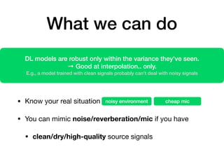 What we can do
• Know your real situation

• You can mimic noise/reverberation/mic if you have

• clean/dry/high-quality source signals
DL models are robust only within the variance they've seen.
→ Good at interpolation.. only.
E.g., a model trained with clean signals probably can't deal with noisy signals
noisy environment cheap mic
 