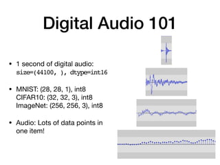 Digital Audio 101
• 1 second of digital audio: 
size=(44100, ), dtype=int16

• MNIST: (28, 28, 1), int8 
CIFAR10: (32, 32, 3), int8 
ImageNet: (256, 256, 3), int8

• Audio: Lots of data points in
one item!
 