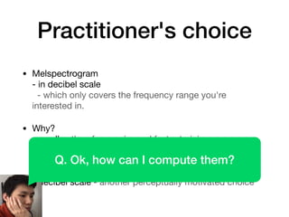 Practitioner's choice
• Melspectrogram 
- in decibel scale 
- which only covers the frequency range you're
interested in.

• Why? 
- smaller, therefore easier and faster training 
- perceptual - weighing more on the freq region where
humans are more interested 
- faster than CQT to compute 
- decibel scale - another perceptually motivated choice
Q. Ok, how can I compute them?
 