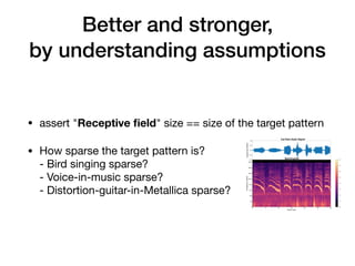 Better and stronger,
by understanding assumptions
• assert "Receptive ﬁeld" size == size of the target pattern

• How sparse the target pattern is? 
- Bird singing sparse?  
- Voice-in-music sparse?  
- Distortion-guitar-in-Metallica sparse?
 