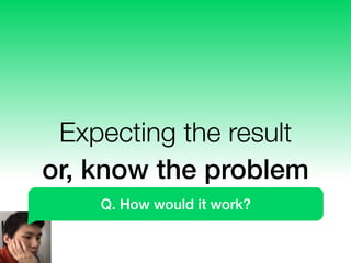 Expecting the result
or, know the problem
Q. How would it work?
 