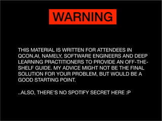 WARNING
THIS MATERIAL IS WRITTEN FOR ATTENDEES IN
QCON.AI, NAMELY, SOFTWARE ENGINEERS AND DEEP
LEARNING PRACTITIONERS TO PROVIDE AN OFF-THE-
SHELF GUIDE. MY ADVICE MIGHT NOT BE THE FINAL
SOLUTION FOR YOUR PROBLEM, BUT WOULD BE A
GOOD STARTING POINT.

..ALSO, THERE'S NO SPOTIFY SECRET HERE :P
 