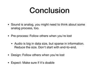 Conclusion
• Sound is analog, you might need to think about some
analog process, too.

• Pre-process: Follow others when you're lost

• Audio is big in data size, but sparse in information.
Reduce the size. Don't start with end-to-end.

• Design: Follow others when you're lost

• Expect: Make sure if it's doable
 