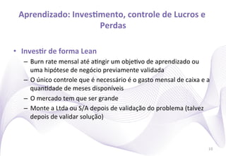 Aprendizado:	
  InvesImento,	
  controle	
  de	
  Lucros	
  e	
  
                        Perdas
                             	
  

•  InvesIr	
  de	
  forma	
  Lean	
  
    –  Burn	
  rate	
  mensal	
  até	
  a)ngir	
  um	
  obje)vo	
  de	
  aprendizado	
  ou	
  
       uma	
  hipótese	
  de	
  negócio	
  previamente	
  validada	
  
    –  O	
  único	
  controle	
  que	
  é	
  necessário	
  é	
  o	
  gasto	
  mensal	
  de	
  caixa	
  e	
  a	
  
       quan)dade	
  de	
  meses	
  disponíveis	
  
    –  O	
  mercado	
  tem	
  que	
  ser	
  grande	
  
    –  Monte	
  a	
  Ltda	
  ou	
  S/A	
  depois	
  de	
  validação	
  do	
  problema	
  (talvez	
  
       depois	
  de	
  validar	
  solução)	
  



                                                                                                               10
 