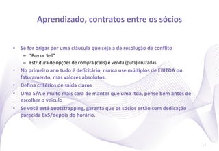 Aprendizado,	
  contratos	
  entre	
  os	
  sócios
                                                                 	
  


•  Se	
  for	
  brigar	
  por	
  uma	
  cláusula	
  que	
  seja	
  a	
  de	
  resolução	
  de	
  conﬂito	
  
      –  “Buy	
  or	
  Sell”	
  
      –  Estrutura	
  de	
  opções	
  de	
  compra	
  (calls)	
  e	
  venda	
  (puts)	
  cruzadas	
  
•  No	
  primeiro	
  ano	
  tudo	
  é	
  deﬁcitário,	
  nunca	
  use	
  múlIplos	
  de	
  EBITDA	
  ou	
  
   faturamento,	
  mas	
  valores	
  absolutos.	
  
•  Deﬁna	
  critérios	
  de	
  saída	
  claros	
  
•  Uma	
  S/A	
  é	
  muito	
  mais	
  cara	
  de	
  manter	
  que	
  uma	
  ltda,	
  pense	
  bem	
  antes	
  de	
  
   escolher	
  o	
  veículo	
  
•  Se	
  você	
  está	
  bootstrapping,	
  garanta	
  que	
  os	
  sócios	
  estão	
  com	
  dedicação	
  
   parecida	
  8x5/depois	
  do	
  horário.	
  




                                                                                                                        11
 