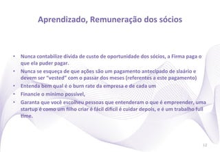 Aprendizado,	
  Remuneração	
  dos	
  sócios
                                                            	
  


•  Nunca	
  contabilize	
  dívida	
  de	
  custo	
  de	
  oportunidade	
  dos	
  sócios,	
  a	
  Firma	
  paga	
  o	
  
   que	
  ela	
  puder	
  pagar.	
  
•  Nunca	
  se	
  esqueça	
  de	
  que	
  ações	
  são	
  um	
  pagamento	
  antecipado	
  de	
  slaário	
  e	
  
   devem	
  ser	
  “vested”	
  com	
  o	
  passar	
  dos	
  meses	
  (referentes	
  a	
  este	
  pagamento)	
  
•  Entenda	
  bem	
  qual	
  é	
  o	
  burn	
  rate	
  da	
  empresa	
  e	
  de	
  cada	
  um	
  
•  Financie	
  o	
  mínimo	
  possível,	
  	
  
•  Garanta	
  que	
  você	
  escolheu	
  pessoas	
  que	
  entenderam	
  o	
  que	
  é	
  empreender,	
  uma	
  
   startup	
  é	
  como	
  um	
  ﬁlho	
  criar	
  é	
  fácil	
  dincil	
  é	
  cuidar	
  depois,	
  e	
  é	
  um	
  trabalho	
  full	
  
   Ime.	
  




                                                                                                                                    12
 