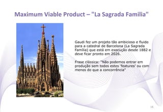 Maximum	
  Viable	
  Product	
  –	
  "La	
  Sagrada	
  Familia"
                                                              	
  



                             Gaudi fez um projeto tão ambicioso e fluido
                             para a catedral de Barcelona (La Sagrada
                             Família) que está em execução desde 1882 e
                             deve ficar pronto em 2026.

                             Frase clássica: “Não podemos entrar em
                             produção sem todos estes ‘features’ ou com
                             menos do que a concorrência"




                                                                          16
 
