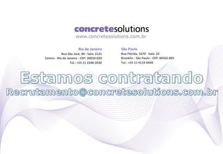 www.concretesolutions.com.br

                                          Rio	
  de	
  Janeiro	
            São	
  Paulo	
  
                    Rua	
  São	
  José,	
  90	
  -­‐	
  Sala:	
  2121	
     Rua	
  Flórida,	
  1670	
  -­‐	
  Sala:	
  22	
  
Centro	
  -­‐	
  Rio	
  de	
  Janeiro	
  -­‐	
  CEP:	
  20010-­‐020	
       Brooklin	
  -­‐	
  São	
  Paulo	
  -­‐	
  CEP:	
  04565-­‐001	
  
                                Tel.:	
  +55	
  21	
  2240-­‐2030	
         Tel.:	
  +55	
  11	
  4119-­‐0449	
  
 