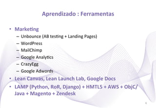 Aprendizado	
  :	
  Ferramentas
                                                    	
  

•  MarkeIng	
  
    –  Unbounce	
  (AB	
  tes)ng	
  +	
  Landing	
  Pages)	
  
    –  WordPress	
  
    –  MailChimp	
  
    –  Google	
  Analy)cs	
  
    –  CrazyEgg	
  
    –  Google	
  Adwords	
  
•  Lean	
  Canvas,	
  Lean	
  Launch	
  Lab,	
  Google	
  Docs	
  
•  LAMP	
  (Python,	
  RoR,	
  Django)	
  +	
  HMTL5	
  +	
  AWS	
  +	
  ObjC/
   Java	
  +	
  Magento	
  +	
  Zendesk	
  
                                                                                 6
 
