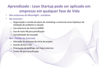 Aprendizado	
  :	
  Lean	
  Startup	
  pode	
  ser	
  aplicado	
  em	
  
        empresas	
  em	
  qualquer	
  fase	
  de	
  Vida     	
  
•  Nas	
  empresas	
  do	
  Moonlight	
  :	
  ortodoxa	
  
•  Na	
  concrete	
  :	
  	
  
      –  Organização	
  e	
  revisão	
  do	
  plano	
  de	
  marke)ng	
  e	
  comercial	
  como	
  hipóteses	
  de	
  
         validação	
  de	
  problema	
  e	
  solução	
  
      –  Uso	
  extensivo	
  de	
  metrica	
  AARRR	
  
      –  Uso	
  de	
  teste	
  AB	
  para	
  preciﬁcação	
  
      –  Contabilidade	
  de	
  inovação	
  
•  Nos	
  clientes	
  da	
  Concrete	
  
      –    Alteração	
  do	
  processo	
  de	
  início	
  de	
  projeto	
  
      –    Gestão	
  de	
  burn	
  rate	
  
      –    Priorização	
  de	
  backlogs	
  com	
  input	
  externos	
  
      –    Testes	
  AB	
  para	
  preciﬁcação	
  




                                                                                                                         7
 