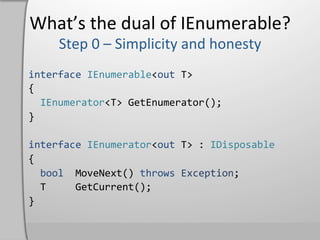 What’s	
  the	
  dual	
  of	
  IEnumerable?	
  

interface	
  IEnumerable<out	
  T>	
  
{	
  
	
  	
  IEnumerator<T>	
  GetEnumerator();	
  
}	
  
	
  
interface	
  IEnumerator<out	
  T>	
  :	
  IDisposable	
  
{	
  
	
  	
  bool	
  	
  MoveNext()	
  throws	
  Exception;	
  
	
  	
  T	
  	
  	
  	
  	
  GetCurrent();	
  
}	
  
 
