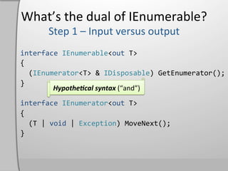 What’s	
  the	
  dual	
  of	
  IEnumerable?	
  

interface	
  IEnumerable<out	
  T>	
  
{	
  
	
  	
  (IEnumerator<T>	
  &	
  IDisposable)	
  GetEnumerator();	
  
}	
  
                    Hypothe4cal	
  syntax	
  (“and”)	
  
	
  
interface	
  IEnumerator<out	
  T>	
  
{	
  
	
  	
  (T	
  |	
  void	
  |	
  Exception)	
  MoveNext();	
  
}	
  
 