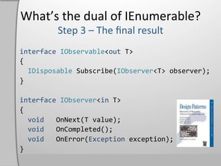 What’s	
  the	
  dual	
  of	
  IEnumerable?	
  

interface	
  IObservable<out	
  T>	
  
{	
  
	
  	
  IDisposable	
  Subscribe(IObserver<T>	
  observer);	
  
}	
  
	
  
interface	
  IObserver<in	
  T>	
  
{	
  
	
  	
  void	
  	
  	
  OnNext(T	
  value);	
  
	
  	
  void	
  	
  	
  OnCompleted();	
  
	
  	
  void	
  	
  	
  OnError(Exception	
  exception);	
  
}	
  
 