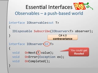 Essen,al	
  Interfaces	
  

interface	
  IObservable<out	
  T>	
  
{	
  
	
  	
  IDisposable	
  Subscribe(IObserver<T>	
  observer);	
  
}	
                                             C# 4.0
	
                                         contravariance
interface	
  IObserver<in	
  T>	
  
{	
  
                                                        You could get
	
  	
  void	
  	
  	
  OnNext(T	
  value);	
             flooded
	
  	
  void	
  	
  	
  OnError(Exception	
  ex);	
  
	
  	
  void	
  	
  	
  OnCompleted();	
  
}	
  
 